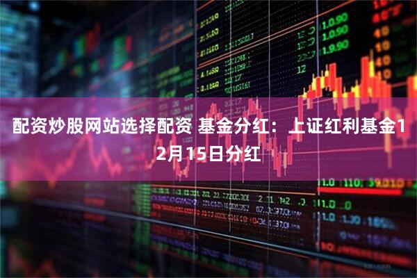 配资炒股网站选择配资 基金分红：上证红利基金12月15日分红