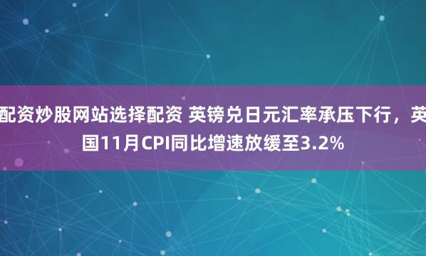 配资炒股网站选择配资 英镑兑日元汇率承压下行，英国11月CPI同比增速放缓至3.2%