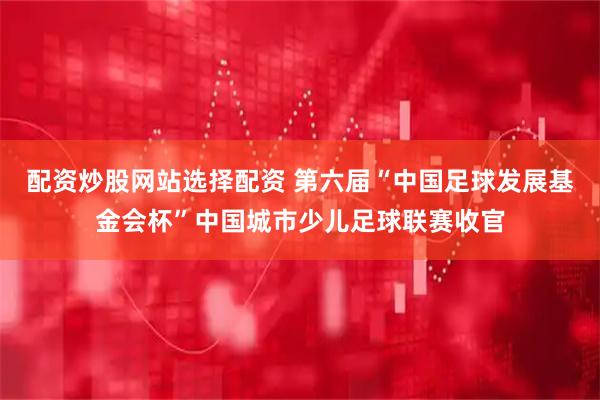 配资炒股网站选择配资 第六届“中国足球发展基金会杯”中国城市少儿足球联赛收官