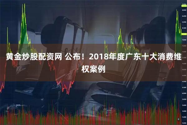 黄金炒股配资网 公布！2018年度广东十大消费维权案例