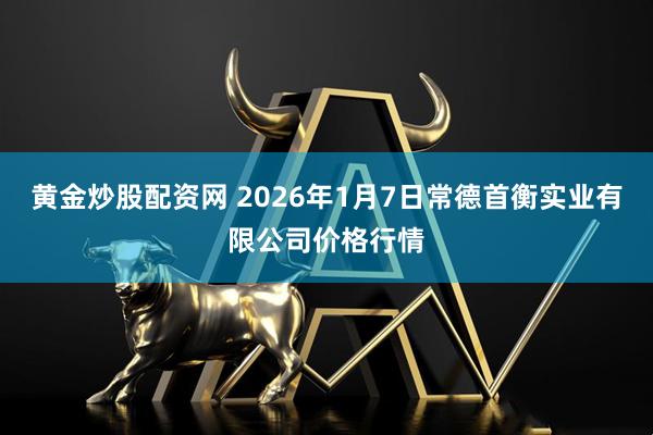 黄金炒股配资网 2026年1月7日常德首衡实业有限公司价格行情