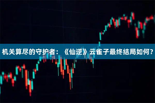 机关算尽的守护者：《仙逆》云雀子最终结局如何？