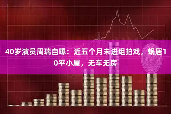 40岁演员周瑞自曝：近五个月未进组拍戏，蜗居10平小屋，无车无房