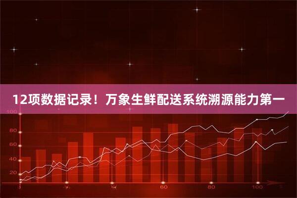 12项数据记录！万象生鲜配送系统溯源能力第一