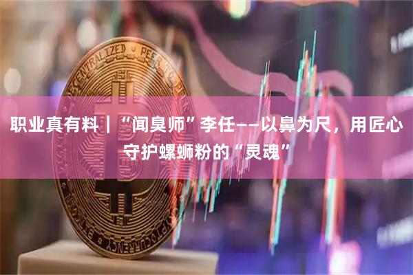 职业真有料｜“闻臭师”李任——以鼻为尺，用匠心守护螺蛳粉的“灵魂”
