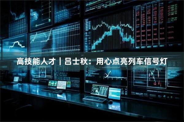 高技能人才｜吕士秋：用心点亮列车信号灯
