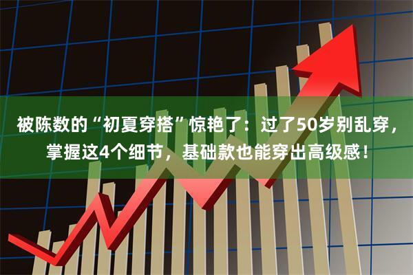 被陈数的“初夏穿搭”惊艳了：过了50岁别乱穿，掌握这4个细节，基础款也能穿出高级感！